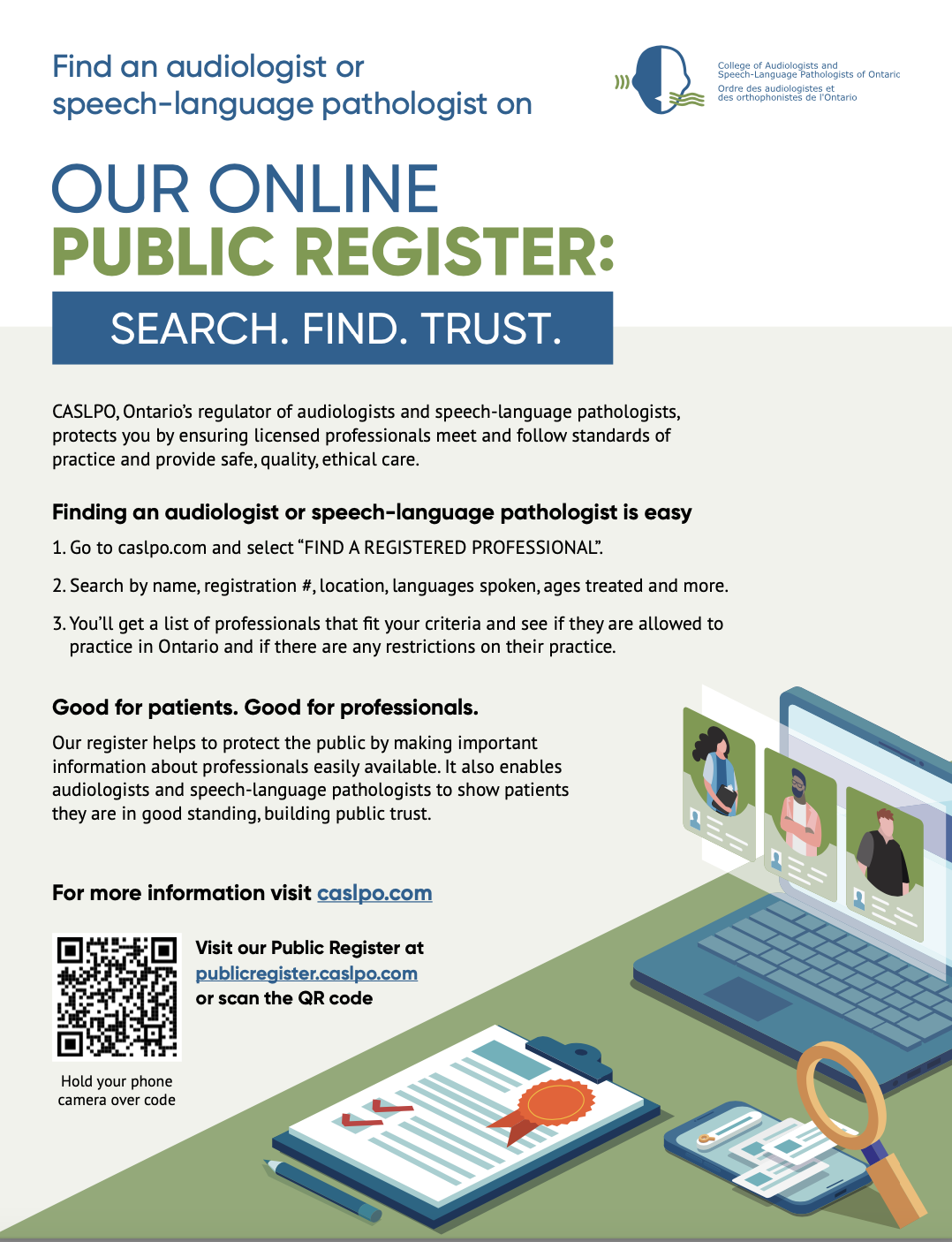 Link to an infographic provided by the College of Audiologists and Speech-Language Pathologists of Ontario / Ordre des audiologistes et des orthophonistes de l'Ontario. Text on the Infographic states: "Find an audiologist or speech-language pathologist on our online public register:" In a blue rectangular box, a subheading/ slogan reads "Search. Find. Trust." Below this, the following text is displayed: "CASLPO, Ontario's regulator of audiologists and speech-language pathologists, protects you by ensuring licensed professionals meet and follow standards of practice and provide safe, quality, ethical care." Subheading bolded text: "Finding an audiologist or speech-language pathologist is easy". Listed below this subheading is: "1. Go to caslpo.com an select 'FIND A REGISTERED PROFESSIONAL.'; 2. Search by name, registration #, location, languages spoken, ages treated and more; 3. You'll get a list of professionals that fit your criteria and see if they are allowed to practice in Ontario and if there are any restrictions on their practice." A new paragraph is shown. Subheading, bolded text: "Good for patients. Good for professionals." The paragraph underneath reads: "Our register helps to protect the public by making important information about professionals easily available. It also enables audiologists and speech-language pathologists to show patients they are in good standing, building public trust." New paragraph: "For more information visit caslpo.com". QR code is provided. Beside the QR code is text that states: "Visit our Public Register at publicregister.caslpo.com or scan the QR code."